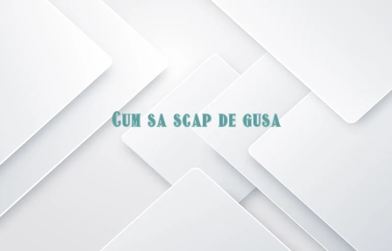 cum sa scap de gusa
